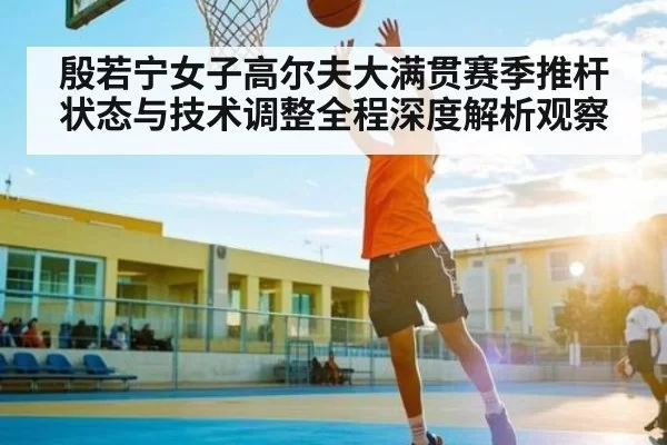 殷若宁女子高尔夫大满贯赛季推杆状态与技术调整全程深度解析观察