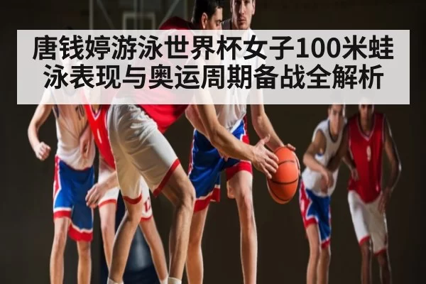 唐钱婷游泳世界杯女子100米蛙泳表现与奥运周期备战全解析