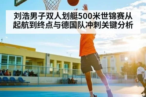 刘浩男子双人划艇500米世锦赛从起航到终点与德国队冲刺关键分析
